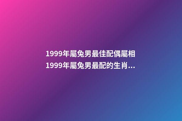 1999年屬兔男最佳配偶屬相 1999年屬兔男最配的生肖 1999年男最佳婚配，1999年兔男的最佳婚姻配對是